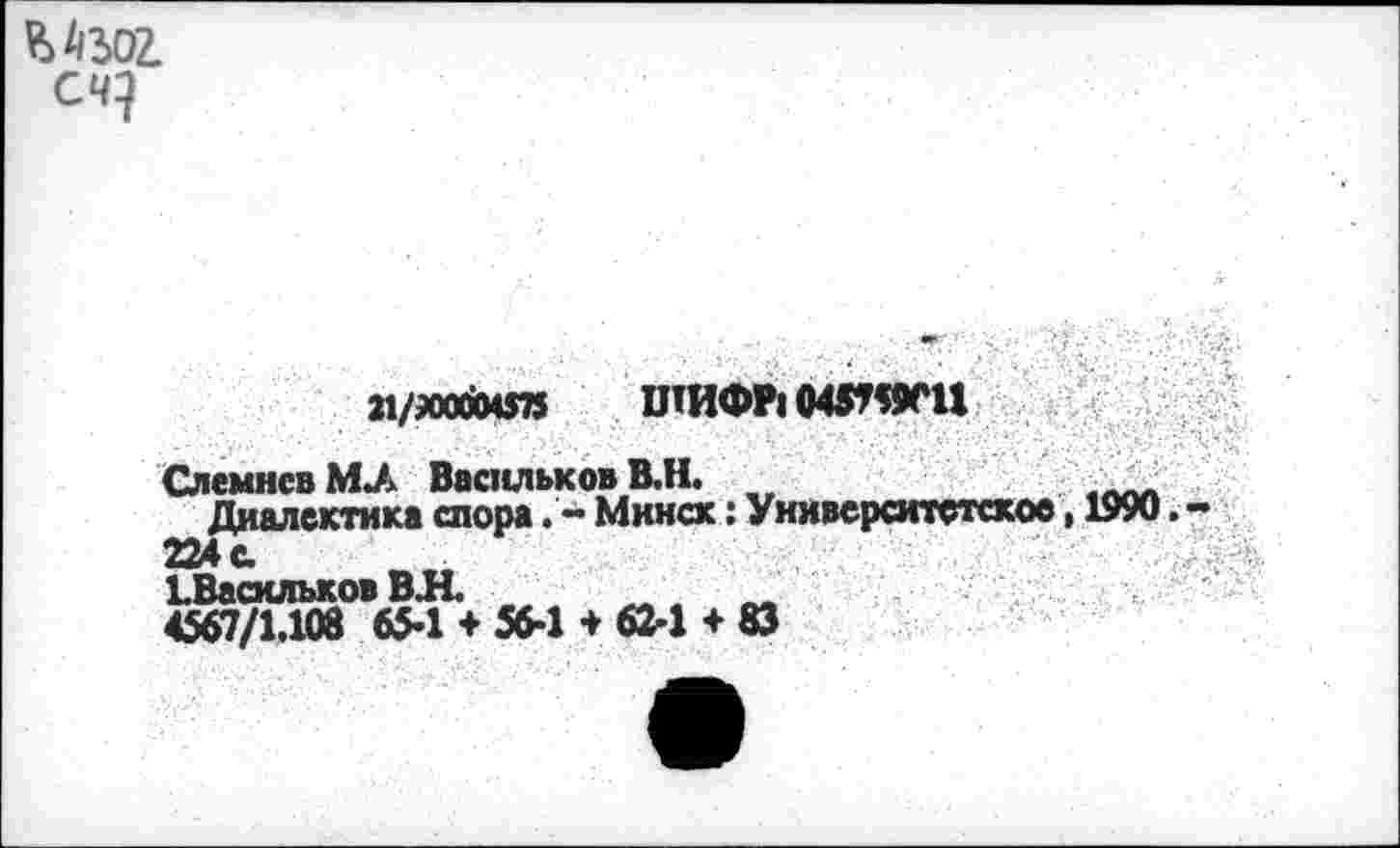 ﻿счу
м/лойе» ШИФР1048^11
СлемнсвМЛ Васильков В.Н. „	<ЛЛА
Диалектика спора. - Минск: Университетское, 1990 224 с. ЬВасильков ВЛ _	~
4567/1.108 65’1 + 56-1 + 62'1 + 83